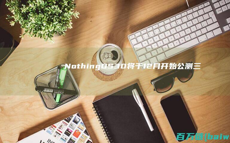 NothingOS3.0将于12月开始公测三款机型可首批升级-手机中国